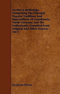 Northern Mythology, Comprising the Principal Popular Traditions and Superstitions of Scandinavia, North Germany, and the Netherlands. Compiled from Or by Thorpe, Benjamin