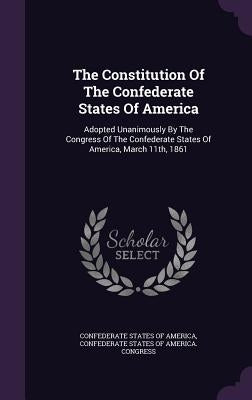 The Constitution Of The Confederate States Of America: Adopted Unanimously By The Congress Of The Confederate States Of America, March 11th, 1861 by Confederate States of America