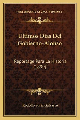 Ultimos Dias Del Gobierno-Alonso: Reportage Para La Historia (1899) by Galvarro, Rodolfo Soria
