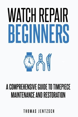 Watch Repair for Beginners: A Comprehensive Guide to Timepiece Maintenance and Restoration by Jentzsch, Thomas