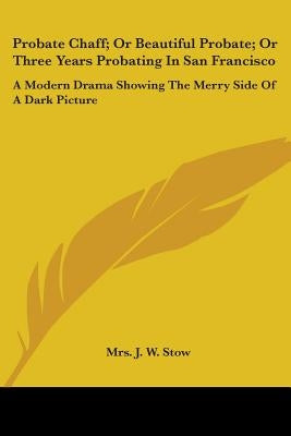 Probate Chaff; Or Beautiful Probate; Or Three Years Probating In San Francisco: A Modern Drama Showing The Merry Side Of A Dark Picture by Stow, J. W.