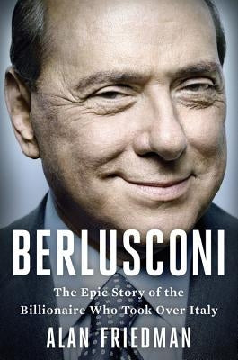 Berlusconi: The Epic Story of the Billionaire Who Took Over Italy by Friedman, Alan