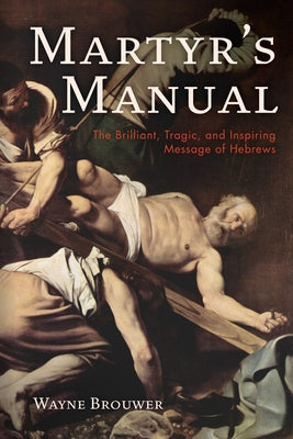 Martyr's Manual: The Brilliant, Tragic, and Inspiring Message of Hebrews by Brouwer, Wayne