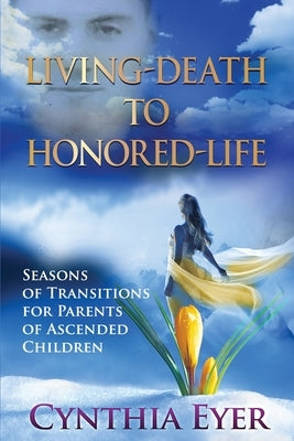 Living-Death to Honored-Life: Seasons of Transitions for Parents of Ascended Children by Eyer, Cynthia