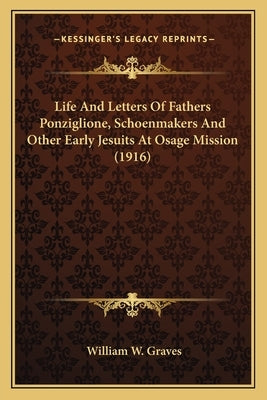 Life And Letters Of Fathers Ponziglione, Schoenmakers And Other Early Jesuits At Osage Mission (1916) by Graves, William W.