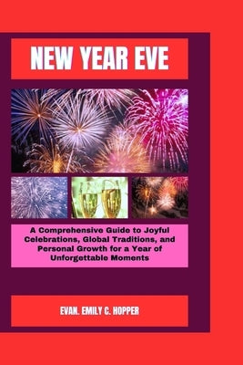 New Year Eve: A Comprehensive Guide to Joyful Celebrations, Global Traditions, and Personal Growth for a Year of Unforgettable Momen by C. Hopper, Evan Emily