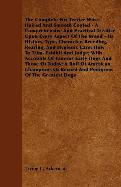 The Complete Fox Terrier Wire-Haired And Smooth Coated - A Comprehensive And Practical Treatise Upon Every Aspect Of The Breed - Its History, Type, Ch by Ackerman, Irving C.