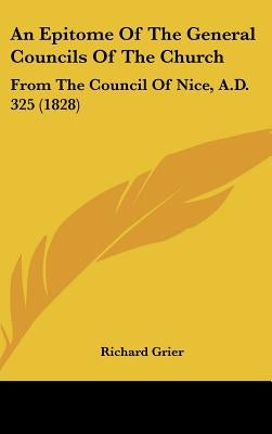 An Epitome Of The General Councils Of The Church: From The Council Of Nice, A.D. 325 (1828) by Grier, Richard