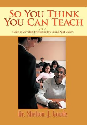 So You Think You Can Teach: A Guide for New College Professors on How to Teach Adult Learners by Goode, Shelton J.