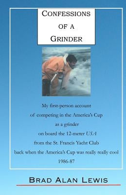 Confessions of a Grinder: My first-person account of competing in the America's Cup as a grinder on board the 12-meter USA from the St. Francis by Lewis, Brad Alan