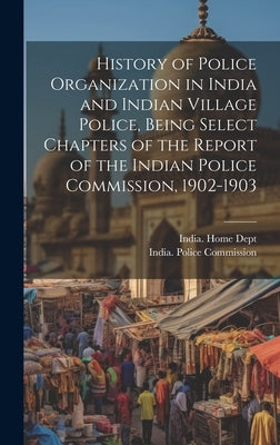 History of Police Organization in India and Indian Village Police, Being Select Chapters of the Report of the Indian Police Commission, 1902-1903 by India Police Commission