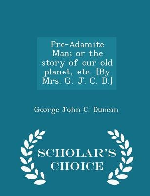 Pre-Adamite Man; Or the Story of Our Old Planet, Etc. [by Mrs. G. J. C. D.] - Scholar's Choice Edition by Duncan, George John C.