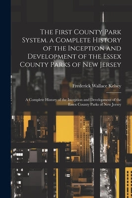 The First County Park System. a Complete History of the Inception and Development of the Essex County Parks of New Jersey: A Complete History of the I by Kelsey, Frederick Wallace