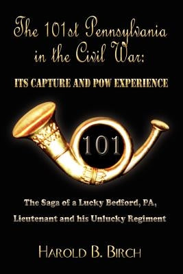 The 101st Pennsylvania in the Civil War: ITS CAPTURE AND POW EXPERIENCE: The Saga of a Lucky Bedford, PA, Lieutenant and his Unlucky Regiment by Birch, Harold B.
