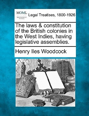 The Laws & Constitution of the British Colonies in the West Indies, Having Legislative Assemblies. by Woodcock, Henry Iles