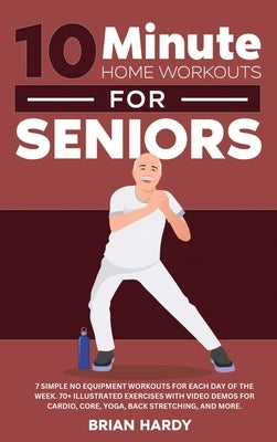 10-Minute Home Workouts for Seniors; 7 Simple No Equipment Workouts for Each Day of the Week. 70+ Illustrated Exercises with Video Demos for Cardio, C by Hardy, Brian