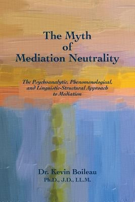 The Myth of Mediation Neutrality: The Psychoanalytic, Phenomenological, and Linguistic-Structural Approach to Mediation by Boileau Ph. D., Kevin