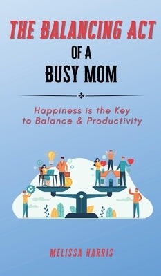 The Balancing Act of A Busy Mom: Happiness is the Key to Balance & Productivity by Harris, Melissa
