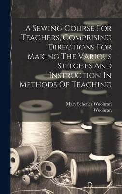 A Sewing Course For Teachers, Comprising Directions For Making The Various Stitches And Instruction In Methods Of Teaching by Woolman, Mary Schenck