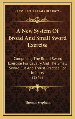 A New System Of Broad And Small Sword Exercise: Comprising The Broad Sword Exercise For Cavalry And The Small Sword Cut And Thrust Practice For Infant by Stephens, Thomas