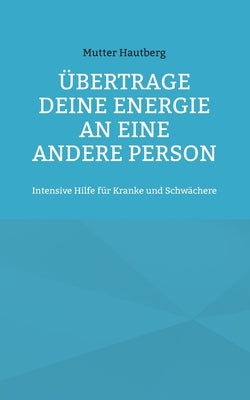 Übertrage Deine Energie an eine andere Person: Intensive Hilfe für Kranke und Schwächere by Hautberg, Mutter