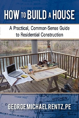 How to Build a House: A Practical, Common-Sense Guide to Residential Construction by Rentz, George Michael