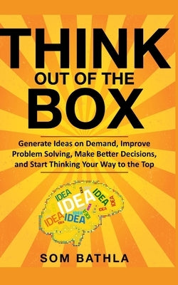 Think Out of The Box: Generate Ideas on Demand, Improve Problem Solving, Make Better Decisions, and Start Thinking Your Way to the Top by Bathla, Som
