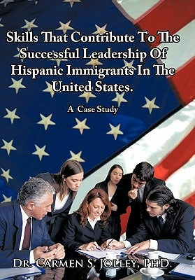 Skills That Contribute To The Successful Leadership Of Hispanic Immigrants In The United States: A Case Study by Jolley, Carmen Soraya