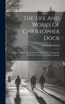 The Life And Works Of Christopher Dock: America's Pioneer Writer On Education With A Translation Of His Works Into The English Language by Dock, Christopher
