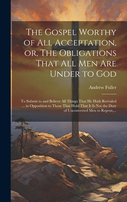 The Gospel Worthy of All Acceptation, or, The Obligations That All Men Are Under to God [microform]: to Submit to and Believe All Things That He Hath by Fuller, Andrew 1754-1815