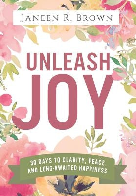 Unleash Joy: 30 Days to Clarity, Peace, and Long-Awaited Happiness by Brown, Janeen R.