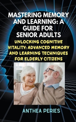 Mastering Memory and Learning: A Guide for Senior Adults: Unlocking Cognitive Vitality: Advanced Memory and Learning Techniques for Elderly Citizens by Peries, Anthea