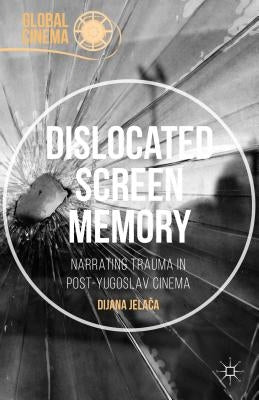 Dislocated Screen Memory: Narrating Trauma in Post-Yugoslav Cinema by Jelaca, Dijana