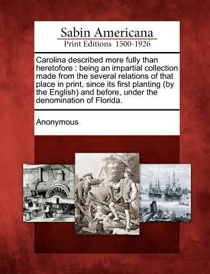 Carolina Described More Fully Than Heretofore: Being an Impartial Collection Made from the Several Relations of That Place in Print, Since Its First P by Anonymous