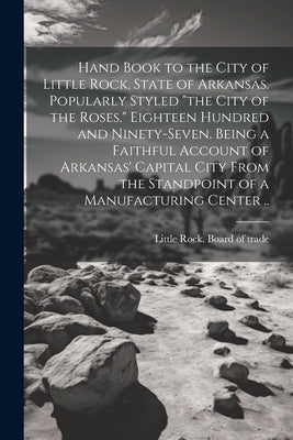 Hand Book to the City of Little Rock, State of Arkansas. Popularly Styled "the City of the Roses." Eighteen Hundred and Ninety-seven. Being a Faithful by Little Rock Board of Trade