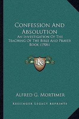 Confession And Absolution: An Investigation Of The Teaching Of The Bible And Prayer Book (1906) by Mortimer, Alfred G.