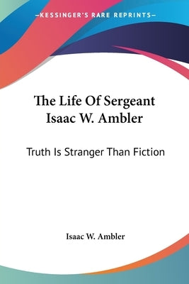 The Life Of Sergeant Isaac W. Ambler: Truth Is Stranger Than Fiction by Ambler, Isaac W.