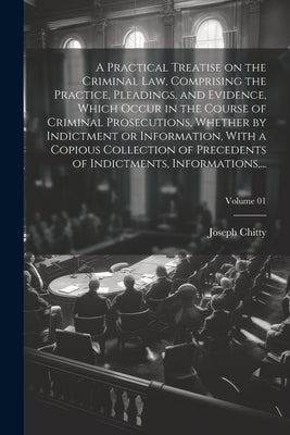 A Practical Treatise on the Criminal Law, Comprising the Practice, Pleadings, and Evidence, Which Occur in the Course of Criminal Prosecutions, Whethe by Chitty, Joseph 1776-1841