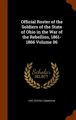 Official Roster of the Soldiers of the State of Ohio in the War of the Rebellion, 1861-1866 Volume 06 by Ohio Roster Commission