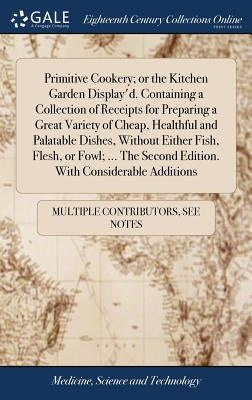 Primitive Cookery; or the Kitchen Garden Display'd. Containing a Collection of Receipts for Preparing a Great Variety of Cheap, Healthful and Palatabl by Multiple Contributors