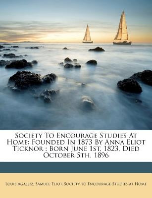Society to Encourage Studies at Home: Founded in 1873 by Anna Eliot Ticknor: Born June 1st, 1823, Died October 5th, 1896 by Agassiz, Louis