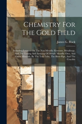 Chemistry For The Gold Field: Including Lectures On The Non-metallic Elements, Metallurgy, And The Testing And Assaying Of Metals, Metallic Ores, An by Black, James G.