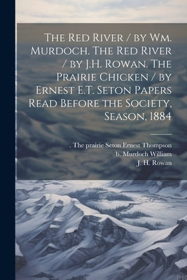 The Red River / by Wm. Murdoch. The Red River / by J.H. Rowan. The Prairie Chicken / by Ernest E.T. Seton Papers Read Before the Society, Season, 1884 by Murdoch, William B.
