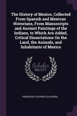 The History of Mexico, Collected From Spanish and Mexican Historians, From Manuscripts and Ancient Paintings of the Indians, to Which Are Added, Criti by Clavigero, Francesco Saverio