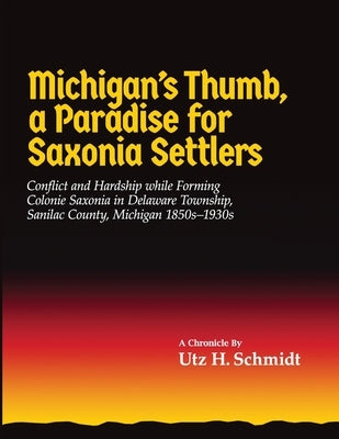 Michigan's Thumb, a Paradise for Saxonia Settlers: Conflict and Hardship While Forming Colonie Saxonia in Delaware Township, Sanilac County, Michigan by Schmidt, Utz H.