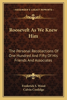 Roosevelt As We Knew Him: The Personal Recollections Of One Hundred And Fifty Of His Friends And Associates by Wood, Frederick S.