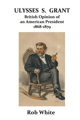 Ulysses S. Grant: British Opinion of an American President 1868-1879 by White, Rob