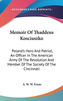 Memoir Of Thaddeus Kosciuszko: Poland's Hero And Patriot, An Officer In The American Army Of The Revolution And Member Of The Society Of The Cincinna by Evans, A. W. W.