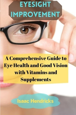 Eyesight Improvement: A Comprehensive Guide to Eye Health and Good Vision with Vitamins and Supplements by Hendricks, Isaac