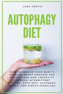 Autophagy Diet: How to Induce Your Body's Natural Detox Process for Weight Loss and Longevity through Intermittent Fasting, Keto Diet, Extended Water, by Curtis, Luna